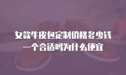女款牛皮包定制价格多少钱一个合适吗为什么便宜