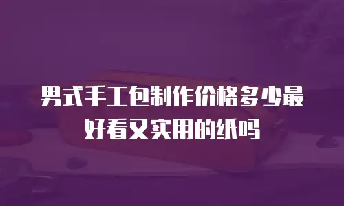 男式手工包制作价格多少最好看又实用的纸吗