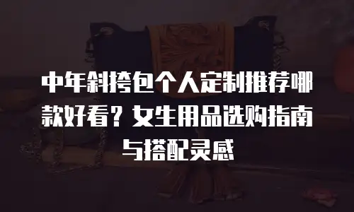 中年斜挎包个人定制推荐哪款好看？女生用品选购指南与搭配灵感
