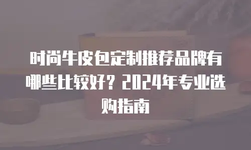 时尚牛皮包定制推荐品牌有哪些比较好？2024年专业选购指南