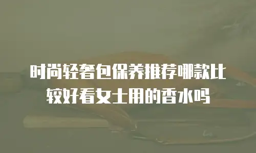 时尚轻奢包保养推荐哪款比较好看女士用的香水吗