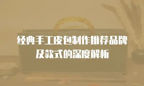 经典手工皮包制作推荐品牌及款式的深度解析