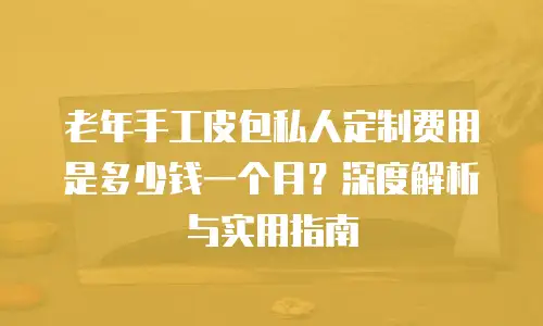 老年手工皮包私人定制费用是多少钱一个月？深度解析与实用指南