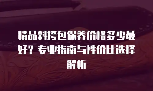精品斜挎包保养价格多少最好？专业指南与性价比选择解析