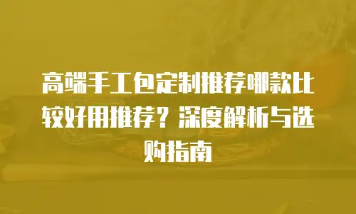 高端手工包定制推荐哪款比较好用推荐？深度解析与选购指南
