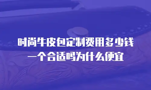 时尚牛皮包定制费用多少钱一个合适吗为什么便宜