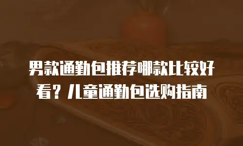 男款通勤包推荐哪款比较好看？儿童通勤包选购指南