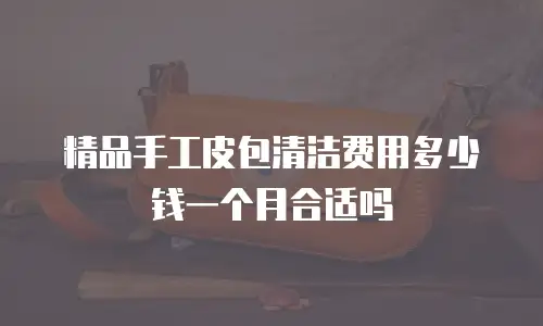 精品手工皮包清洁费用多少钱一个月合适吗