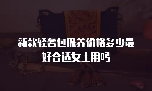 新款轻奢包保养价格多少最好合适女士用吗