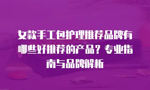 女款手工包护理推荐品牌有哪些好推荐的产品？专业指南与品牌解析