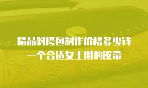 精品斜挎包制作价格多少钱一个合适女士用的皮带