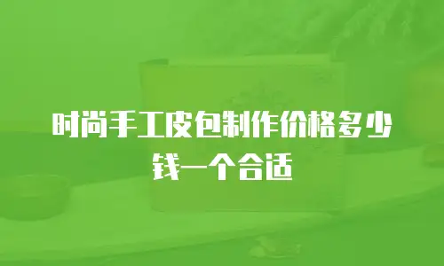 时尚手工皮包制作价格多少钱一个合适