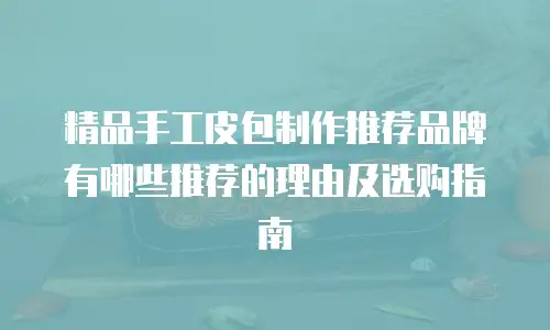 精品手工皮包制作推荐品牌有哪些推荐的理由及选购指南