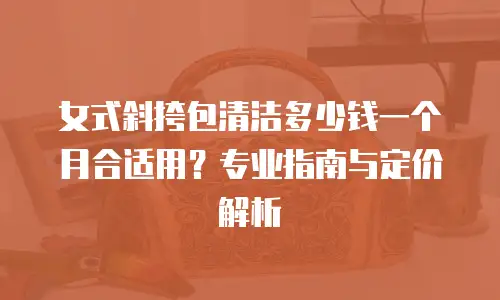 女式斜挎包清洁多少钱一个月合适用？专业指南与定价解析