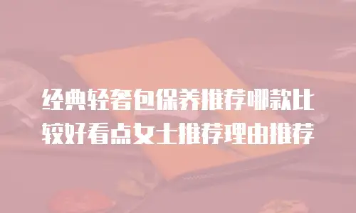 经典轻奢包保养推荐哪款比较好看点女士推荐理由推荐