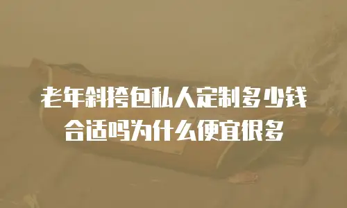 老年斜挎包私人定制多少钱合适吗为什么便宜很多