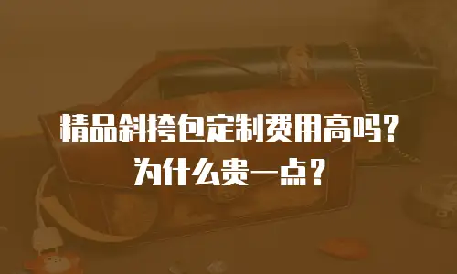 精品斜挎包定制费用高吗？为什么贵一点？