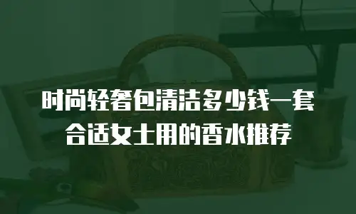 时尚轻奢包清洁多少钱一套合适女士用的香水推荐