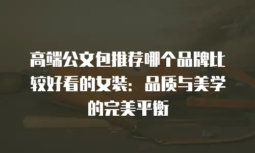 高端公文包推荐哪个品牌比较好看的女装：品质与美学的完美平衡
