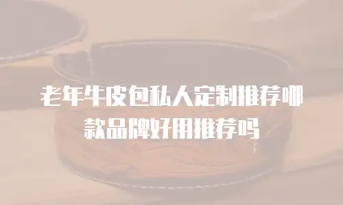 老年牛皮包私人定制推荐哪款品牌好用推荐吗