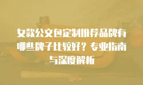 女款公文包定制推荐品牌有哪些牌子比较好？专业指南与深度解析