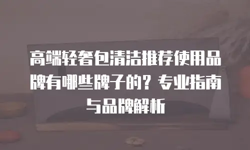 高端轻奢包清洁推荐使用品牌有哪些牌子的？专业指南与品牌解析