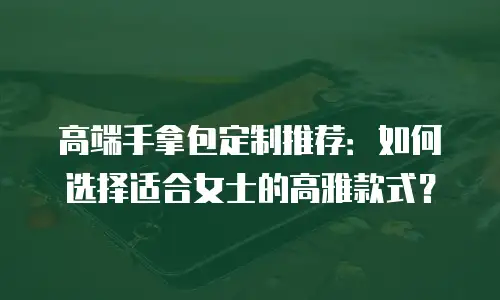 高端手拿包定制推荐：如何选择适合女士的高雅款式？
