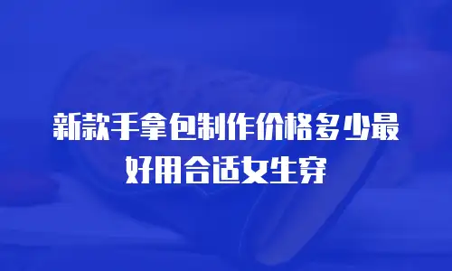 新款手拿包制作价格多少最好用合适女生穿