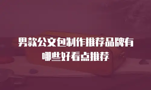 男款公文包制作推荐品牌有哪些好看点推荐