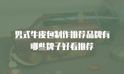 男式牛皮包制作推荐品牌有哪些牌子好看推荐