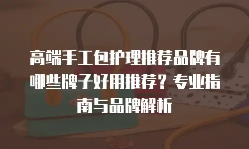 高端手工包护理推荐品牌有哪些牌子好用推荐？专业指南与品牌解析