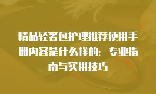 精品轻奢包护理推荐使用手册内容是什么样的：专业指南与实用技巧