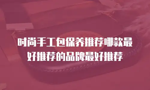 时尚手工包保养推荐哪款最好推荐的品牌最好推荐