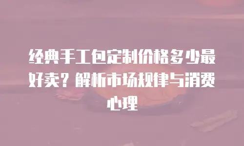 经典手工包定制价格多少最好卖？解析市场规律与消费心理