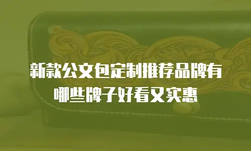 新款公文包定制推荐品牌有哪些牌子好看又实惠