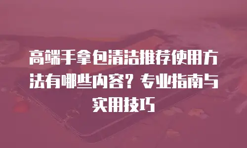 高端手拿包清洁推荐使用方法有哪些内容？专业指南与实用技巧