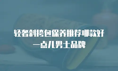 轻奢斜挎包保养推荐哪款好一点儿男士品牌