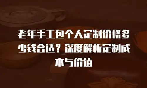 老年手工包个人定制价格多少钱合适？深度解析定制成本与价值