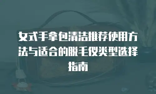 女式手拿包清洁推荐使用方法与适合的脱毛仪类型选择指南