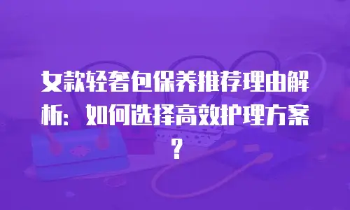 女款轻奢包保养推荐理由解析：如何选择高效护理方案？