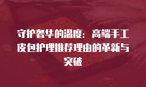 守护奢华的温度：高端手工皮包护理推荐理由的革新与突破
