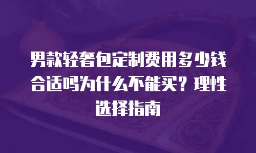 男款轻奢包定制费用多少钱合适吗为什么不能买？理性选择指南  