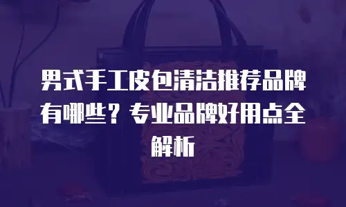 男式手工皮包清洁推荐品牌有哪些？专业品牌好用点全解析