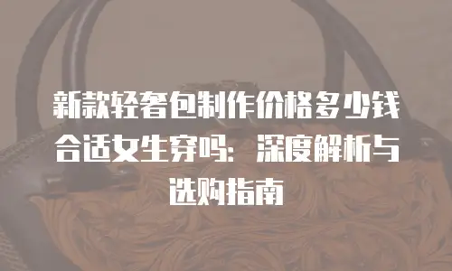 新款轻奢包制作价格多少钱合适女生穿吗：深度解析与选购指南