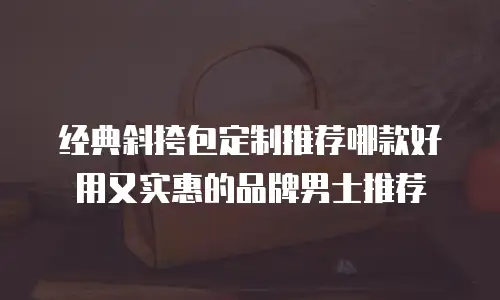 经典斜挎包定制推荐哪款好用又实惠的品牌男士推荐