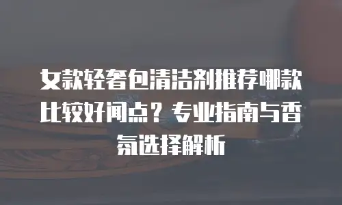 女款轻奢包清洁剂推荐哪款比较好闻点？专业指南与香氛选择解析