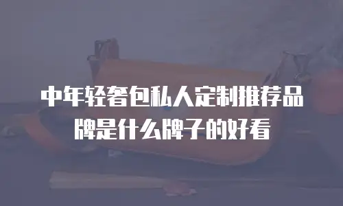 中年轻奢包私人定制推荐品牌是什么牌子的好看