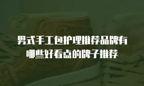 男式手工包护理推荐品牌有哪些好看点的牌子推荐