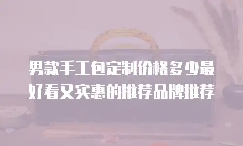 男款手工包定制价格多少最好看又实惠的推荐品牌推荐