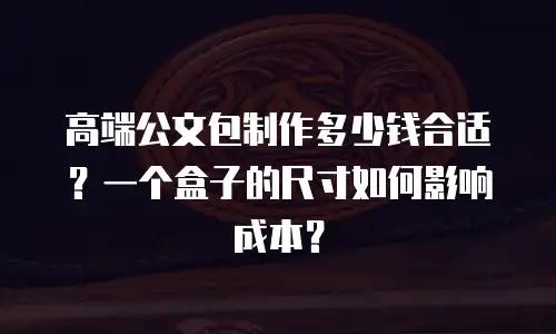 高端公文包制作多少钱合适？一个盒子的尺寸如何影响成本？